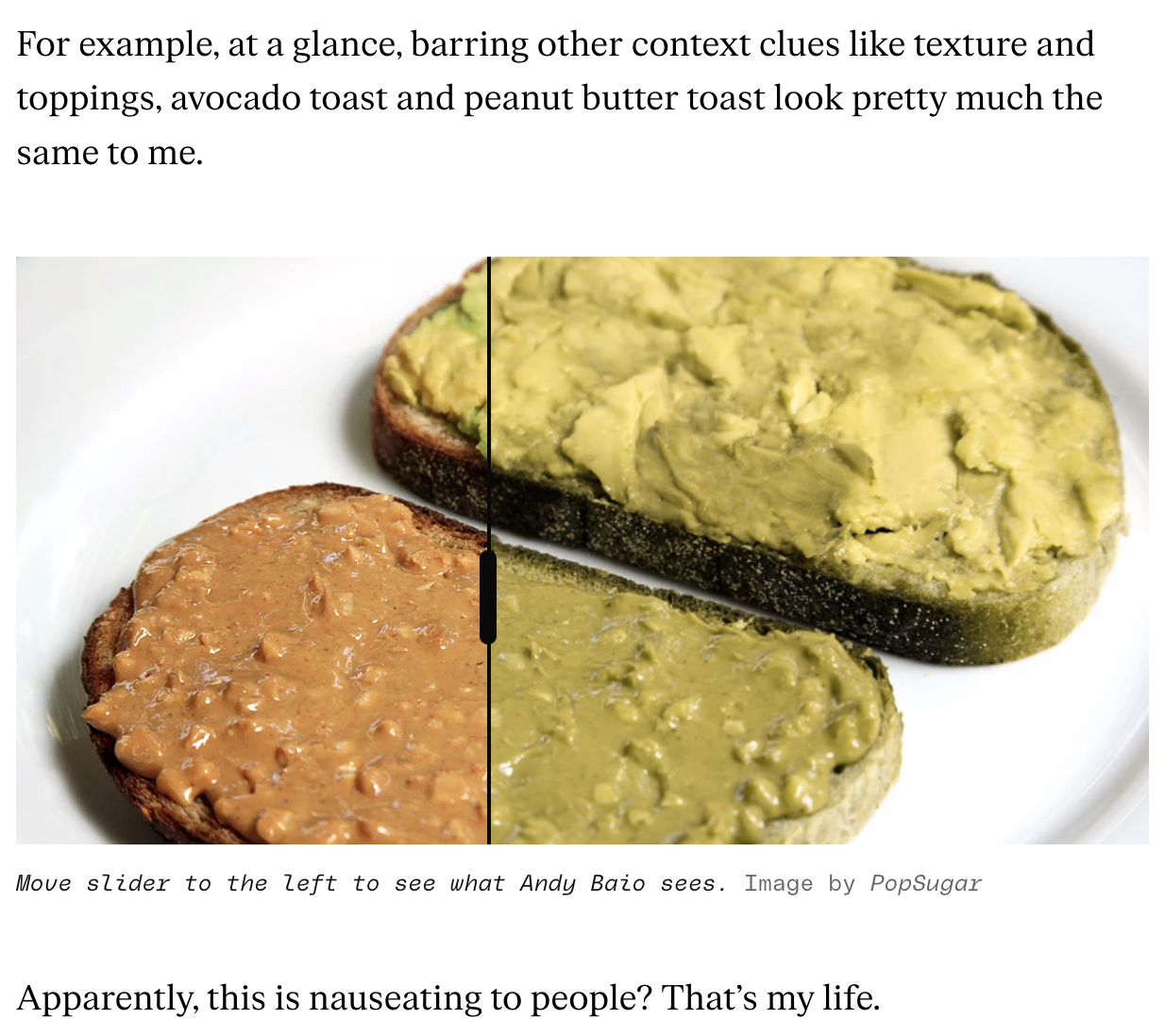 "For example, at a glance, barring other context clues like texture and toppings, avocado toast and peanut butter toast look pretty much the same to me." [Image of a slice of avocado toast and peanut butter toast with a slider showing on the left that they look very different and on the right they look almost identical in color/texture] "Apparently, this is nauseating to people That's my life."